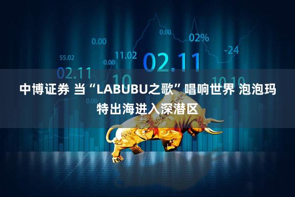 中博证券 当“LABUBU之歌”唱响世界 泡泡玛特出海进入深潜区
