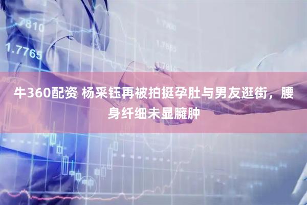 牛360配资 杨采钰再被拍挺孕肚与男友逛街，腰身纤细未显臃肿