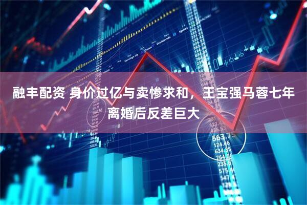 融丰配资 身价过亿与卖惨求和，王宝强马蓉七年离婚后反差巨大