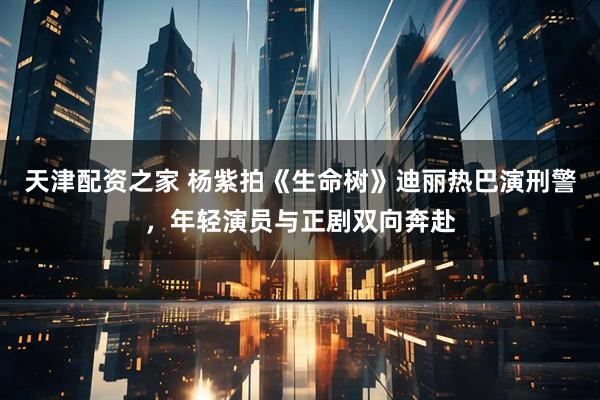 天津配资之家 杨紫拍《生命树》迪丽热巴演刑警，年轻演员与正剧双向奔赴