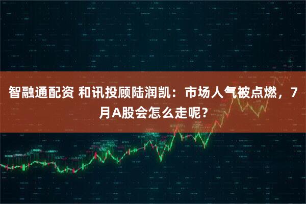 智融通配资 和讯投顾陆润凯：市场人气被点燃，7月A股会怎么走呢？