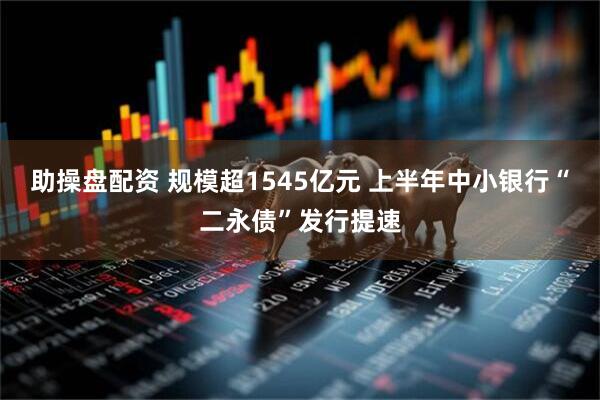 助操盘配资 规模超1545亿元 上半年中小银行“二永债”发行提速