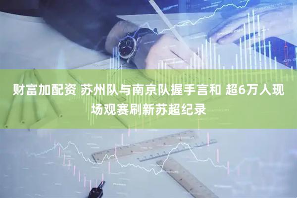 财富加配资 苏州队与南京队握手言和 超6万人现场观赛刷新苏超纪录