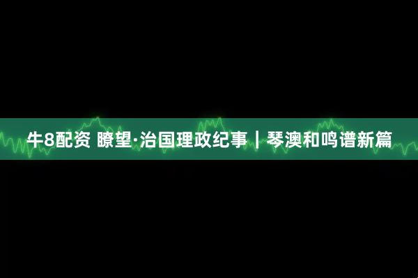 牛8配资 瞭望·治国理政纪事｜琴澳和鸣谱新篇