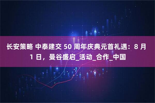 长安策略 中泰建交 50 周年庆典元首礼遇：8 月 1 日，曼谷盛启_活动_合作_中国