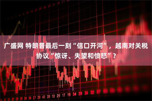 广盛网 特朗普最后一刻“信口开河”，越南对关税协议“惊讶、失望和愤怒”？
