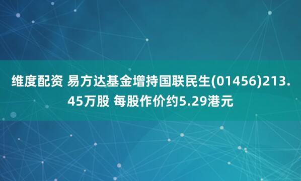 维度配资 易方达基金增持国联民生(01456)213.45万股 每股作价约5.29港元