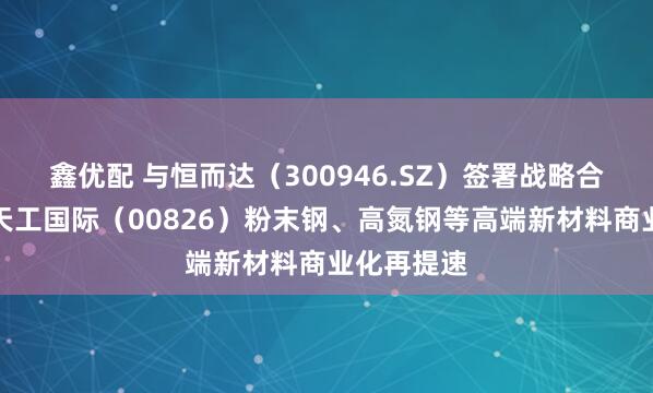 鑫优配 与恒而达（300946.SZ）签署战略合作协议，天工国际（00826）粉末钢、高氮钢等高端新材料商业化再提速