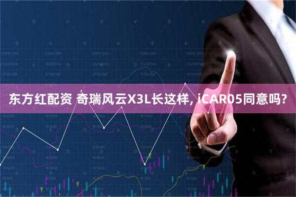 东方红配资 奇瑞风云X3L长这样, iCAR05同意吗?