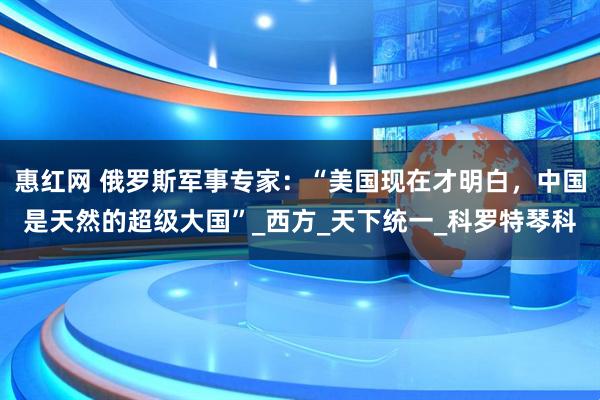惠红网 俄罗斯军事专家：“美国现在才明白，中国是天然的超级大国”_西方_天下统一_科罗特琴科