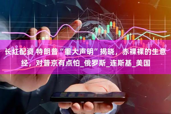 长红配资 特朗普“重大声明”揭晓，赤裸裸的生意经，对普京有点怕_俄罗斯_连斯基_美国