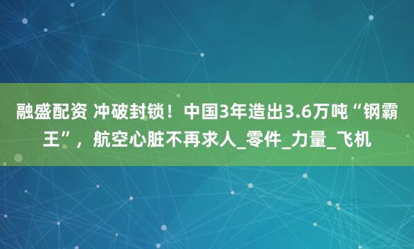 融盛配资 冲破封锁！中国3年造出3.6万吨“钢霸王”，航空心脏不再求人_零件_力量_飞机