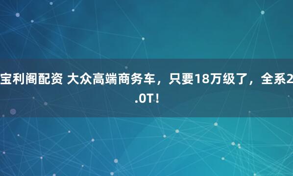 宝利阁配资 大众高端商务车，只要18万级了，全系2.0T！