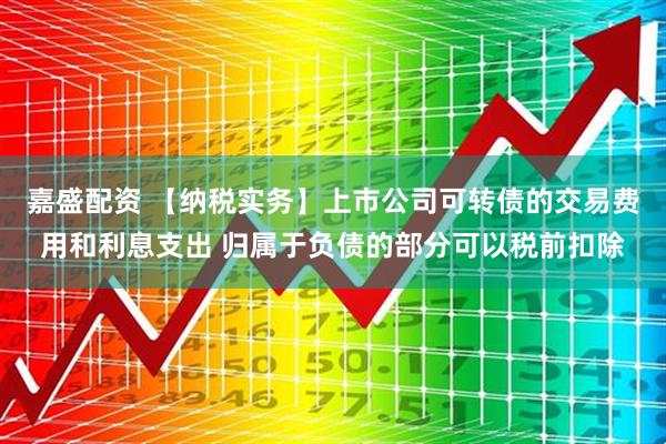 嘉盛配资 【纳税实务】上市公司可转债的交易费用和利息支出 归属于负债的部分可以税前扣除