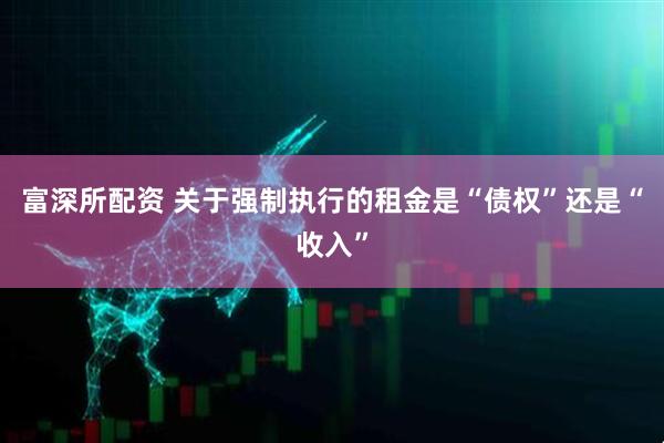 富深所配资 关于强制执行的租金是“债权”还是“收入”