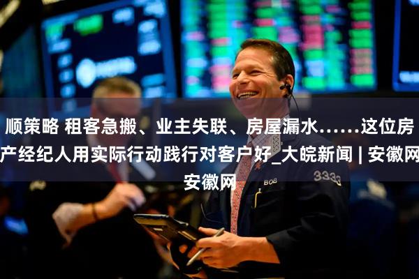 顺策略 租客急搬、业主失联、房屋漏水……这位房产经纪人用实际行动践行对客户好_大皖新闻 | 安徽网