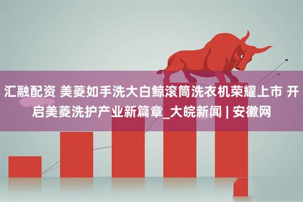 汇融配资 美菱如手洗大白鲸滚筒洗衣机荣耀上市 开启美菱洗护产业新篇章_大皖新闻 | 安徽网