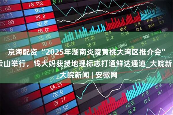京海配资 “2025年湖南炎陵黄桃大湾区推介会”在广州白云山举行，钱大妈获授地理标志打通鲜达通道_大皖新闻 | 安徽网