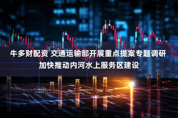 牛多财配资 交通运输部开展重点提案专题调研 加快推动内河水上服务区建设