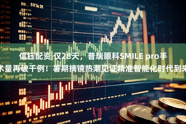 信钰配资 仅28天，普瑞眼科SMILE pro手术量再破千例！暑期摘镜热潮见证精准智能化时代到来