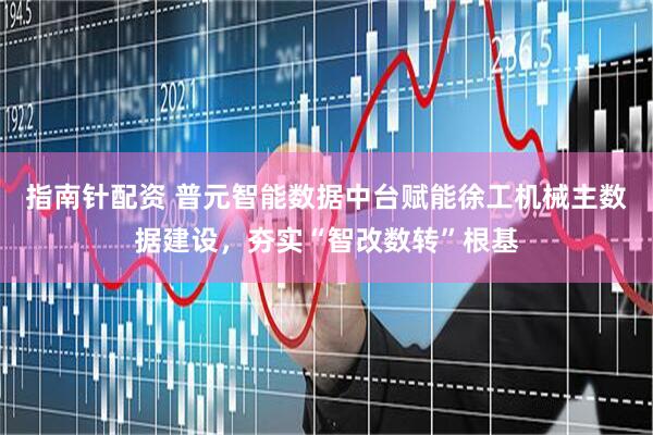 指南针配资 普元智能数据中台赋能徐工机械主数据建设，夯实“智改数转”根基