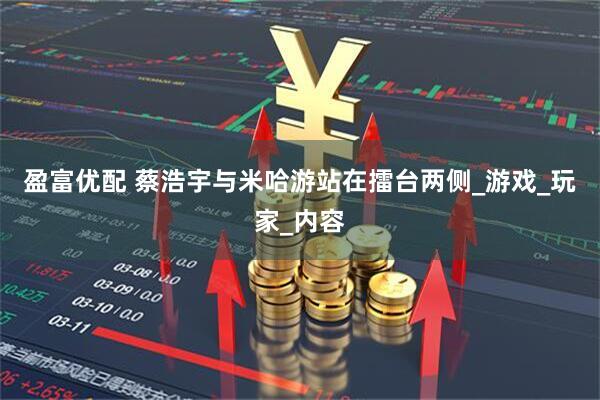 盈富优配 蔡浩宇与米哈游站在擂台两侧_游戏_玩家_内容