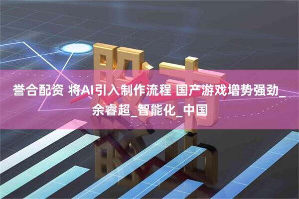 誉合配资 将AI引入制作流程 国产游戏增势强劲_余睿超_智能化_中国