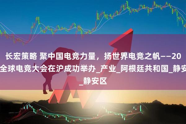 长宏策略 聚中国电竞力量，扬世界电竞之帆——2025全球电竞大会在沪成功举办_产业_阿根廷共和国_静安区
