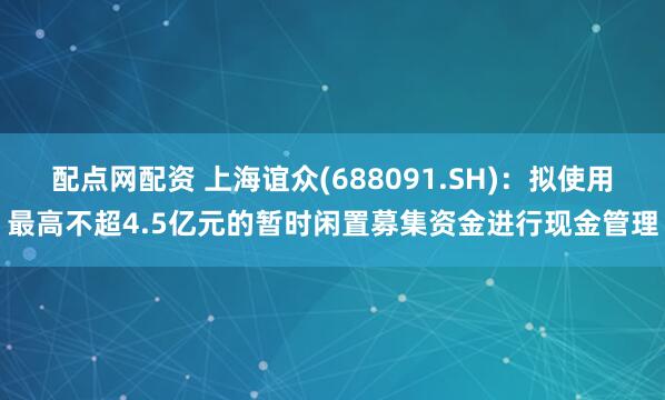 配点网配资 上海谊众(688091.SH)：拟使用最高不超4.5亿元的暂时闲置募集资金进行现金管理