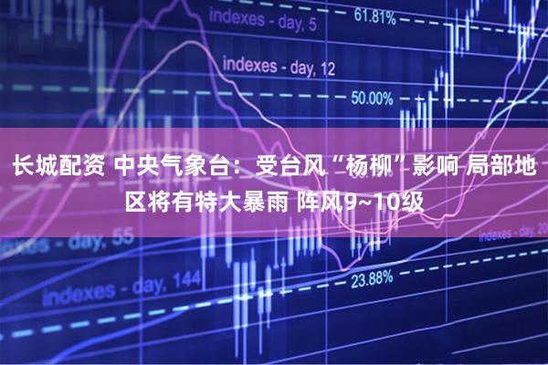 长城配资 中央气象台：受台风“杨柳”影响 局部地区将有特大暴雨 阵风9~10级