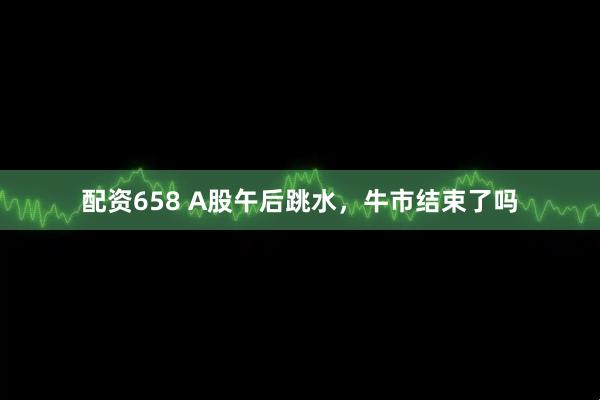 配资658 A股午后跳水，牛市结束了吗
