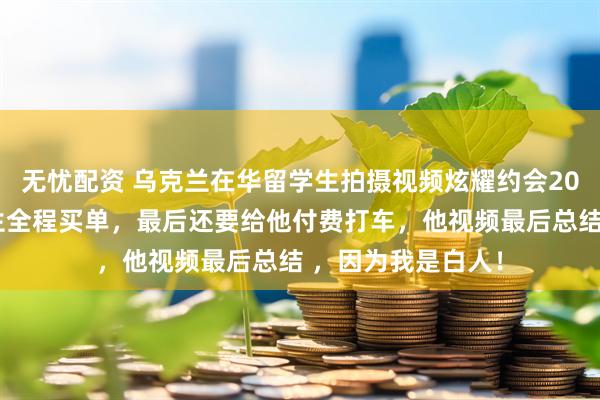 无忧配资 乌克兰在华留学生拍摄视频炫耀约会20岁中国女生，女生全程买单，最后还要给他付费打车，他视频最后总结 ，因为我是白人！
