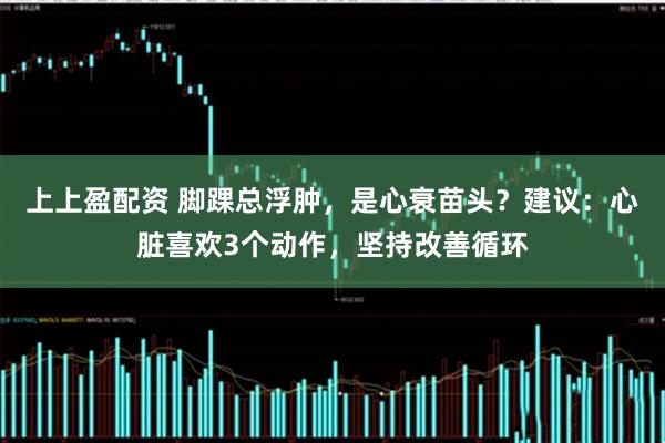 上上盈配资 脚踝总浮肿，是心衰苗头？建议：心脏喜欢3个动作，坚持改善循环
