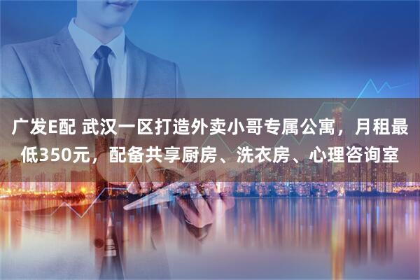 广发E配 武汉一区打造外卖小哥专属公寓，月租最低350元，配备共享厨房、洗衣房、心理咨询室