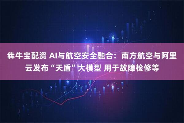 犇牛宝配资 AI与航空安全融合：南方航空与阿里云发布“天盾”大模型 用于故障检修等