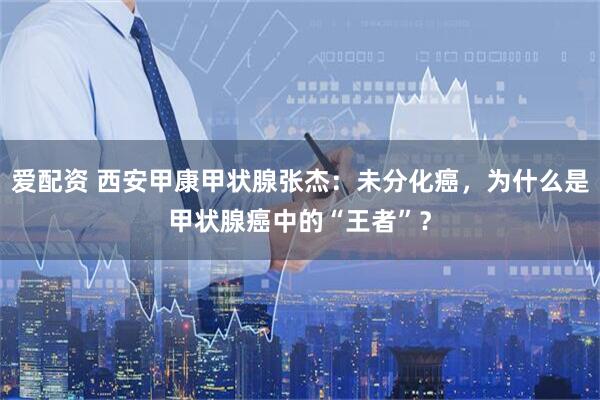 爱配资 西安甲康甲状腺张杰：未分化癌，为什么是甲状腺癌中的“王者”？