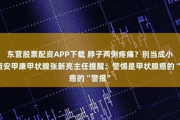 东营股票配资APP下载 脖子两侧疼痛？别当成小事，西安甲康甲状腺张新亮主任提醒：警惕是甲状腺癌的“警报”