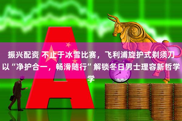 振兴配资 不止于冰雪比赛，飞利浦旋护式剃须刀以“净护合一，畅滑随行”解锁冬日男士理容新哲学