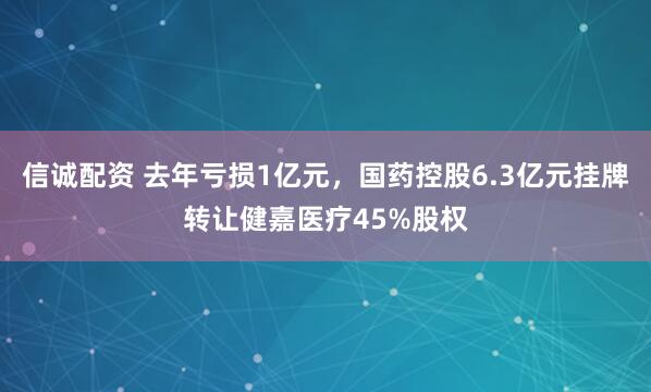 信诚配资 去年亏损1亿元，国药控股6.3亿元挂牌转让健嘉医疗45%股权