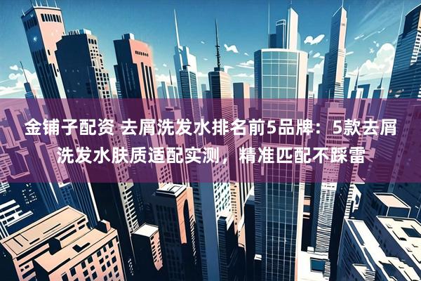 金铺子配资 去屑洗发水排名前5品牌：5款去屑洗发水肤质适配实测，精准匹配不踩雷