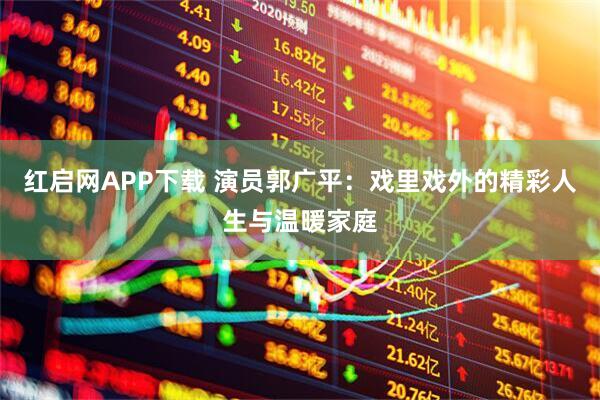 红启网APP下载 演员郭广平：戏里戏外的精彩人生与温暖家庭