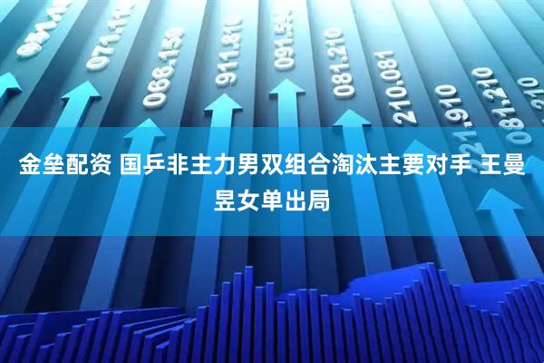 金垒配资 国乒非主力男双组合淘汰主要对手 王曼昱女单出局