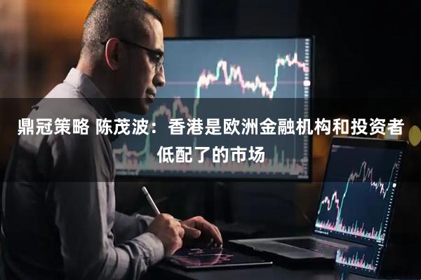 鼎冠策略 陈茂波：香港是欧洲金融机构和投资者低配了的市场