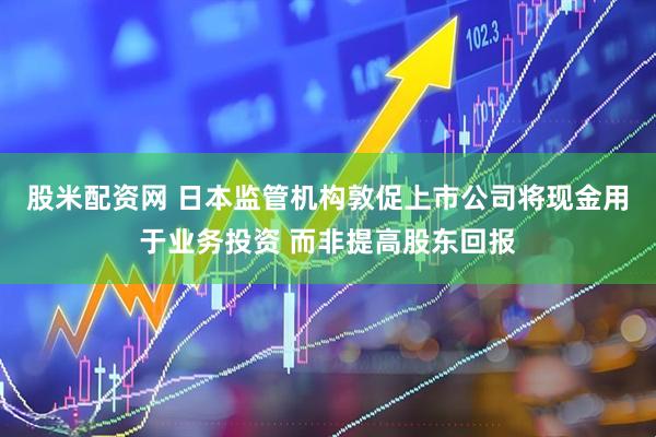 股米配资网 日本监管机构敦促上市公司将现金用于业务投资 而非提高股东回报